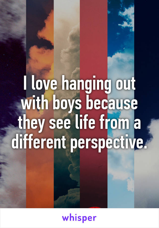 I love hanging out with boys because they see life from a different perspective.