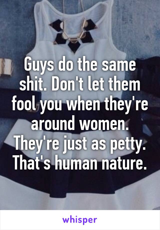 Guys do the same shit. Don't let them fool you when they're around women. They're just as petty. That's human nature.