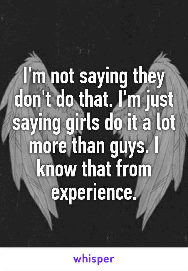 I'm not saying they don't do that. I'm just saying girls do it a lot more than guys. I know that from experience.