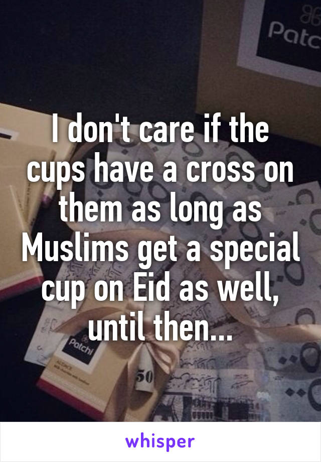 I don't care if the cups have a cross on them as long as Muslims get a special cup on Eid as well, until then...