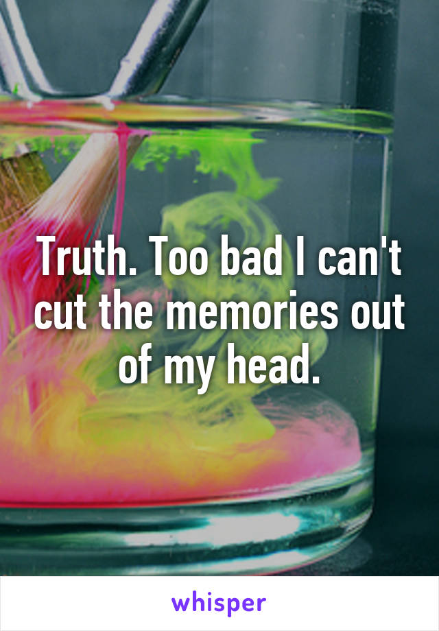 Truth. Too bad I can't cut the memories out of my head.