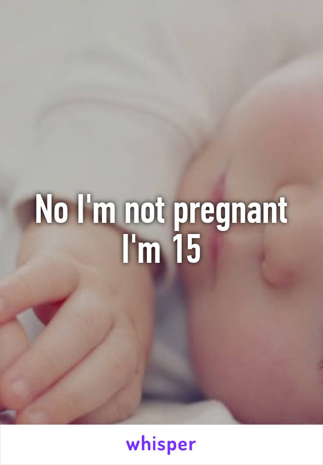 No I'm not pregnant I'm 15