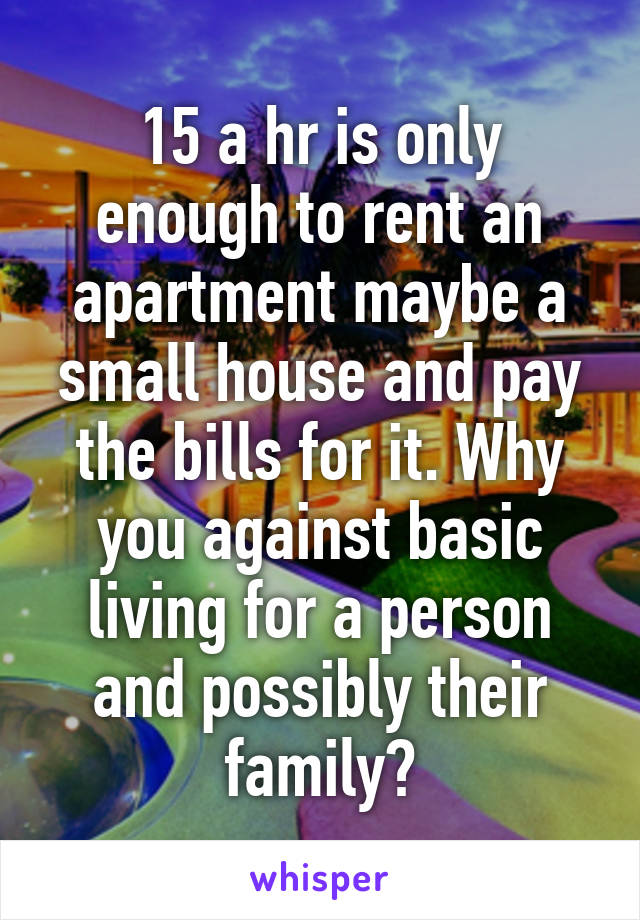 15 a hr is only enough to rent an apartment maybe a small house and pay the bills for it. Why you against basic living for a person and possibly their family?