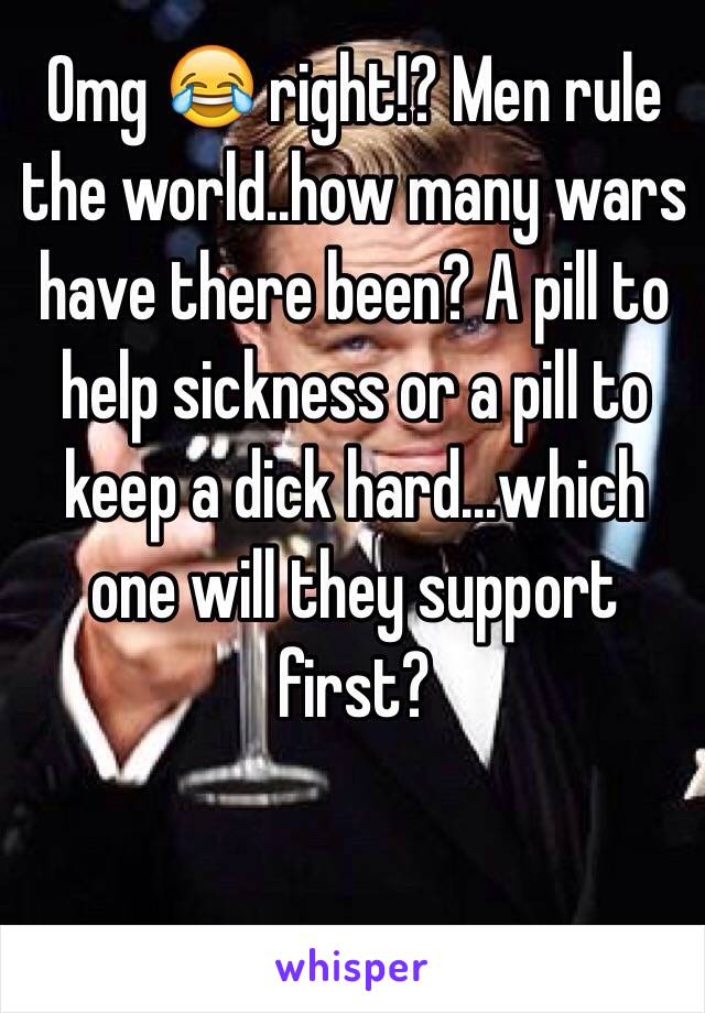 Omg 😂 right!? Men rule the world..how many wars have there been? A pill to help sickness or a pill to keep a dick hard...which one will they support first?