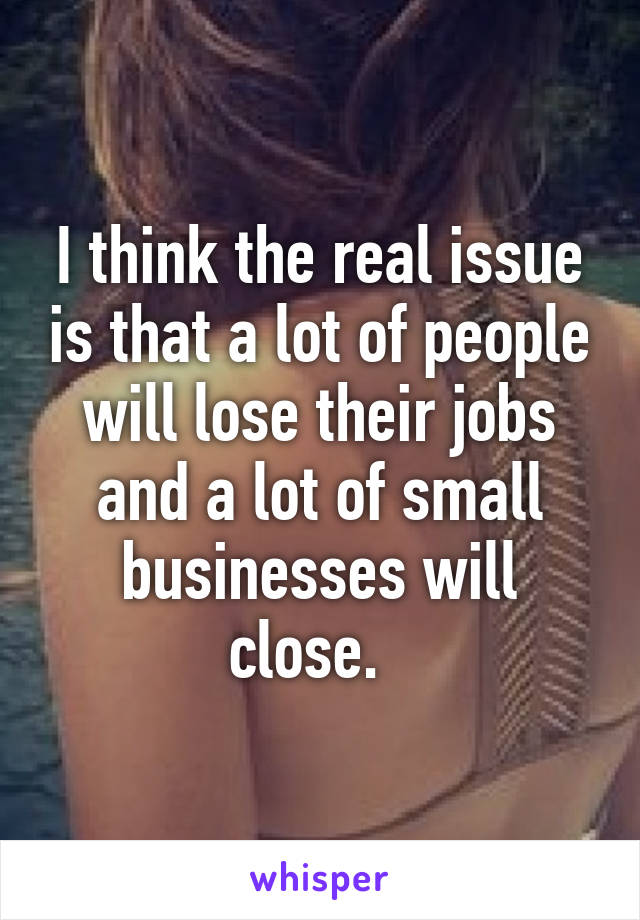 I think the real issue is that a lot of people will lose their jobs and a lot of small businesses will close.  