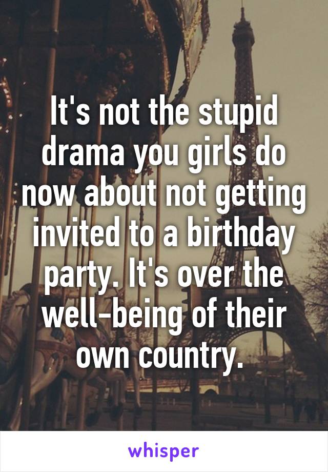 It's not the stupid drama you girls do now about not getting invited to a birthday party. It's over the well-being of their own country. 