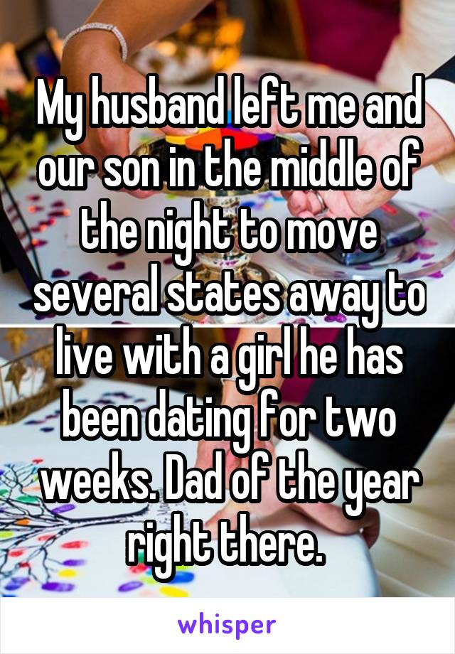 My husband left me and our son in the middle of the night to move several states away to live with a girl he has been dating for two weeks. Dad of the year right there. 