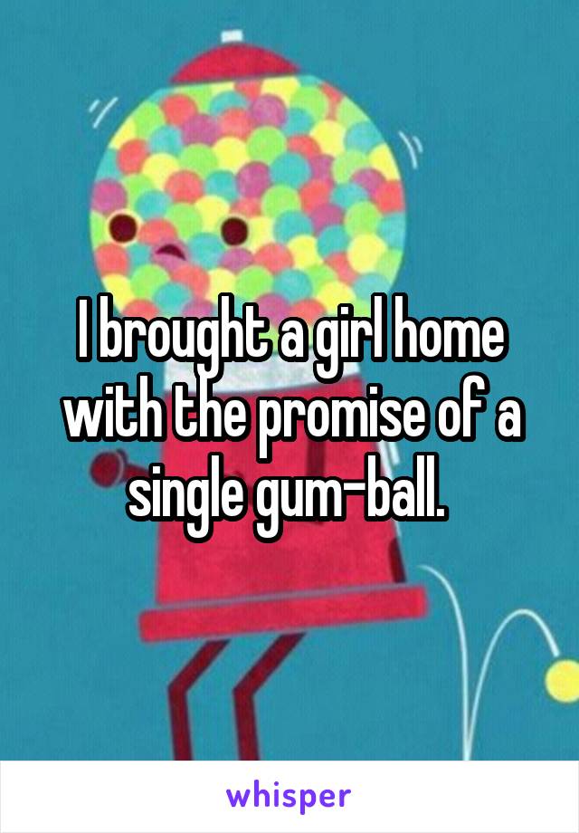 I brought a girl home with the promise of a single gum-ball. 