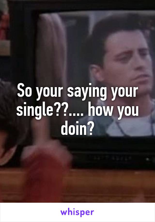 So your saying your single??.... how you doin?