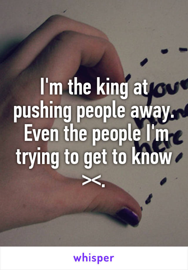 I'm the king at pushing people away.  Even the people I'm trying to get to know ><.