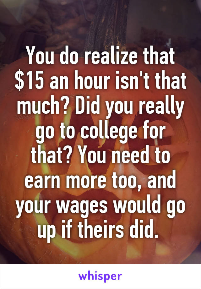 You do realize that $15 an hour isn't that much? Did you really go to college for that? You need to earn more too, and your wages would go up if theirs did. 