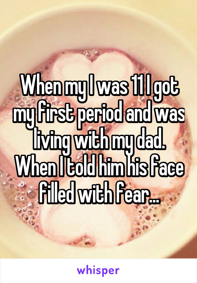 When my I was 11 I got my first period and was living with my dad. When I told him his face filled with fear...