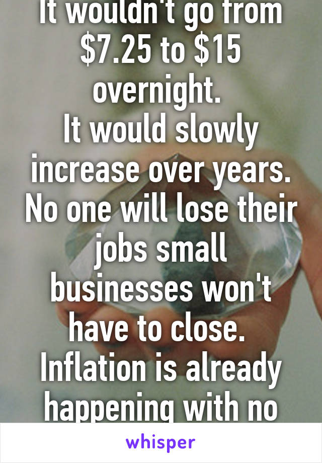 It wouldn't go from $7.25 to $15 overnight. 
It would slowly increase over years. No one will lose their jobs small businesses won't have to close. 
Inflation is already happening with no higher wage.