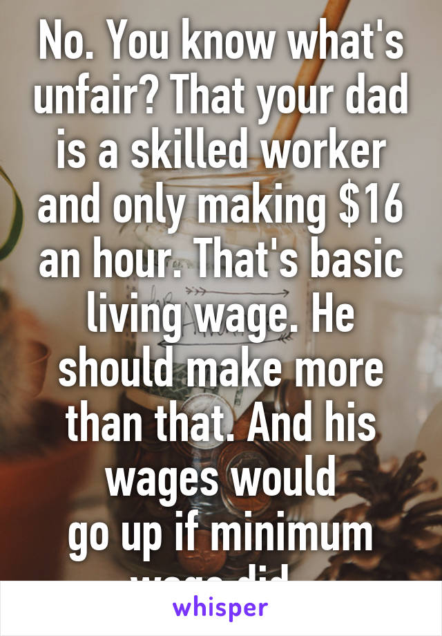 No. You know what's unfair? That your dad is a skilled worker and only making $16 an hour. That's basic living wage. He should make more than that. And his wages would
go up if minimum wage did. 