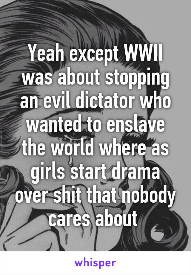 Yeah except WWII was about stopping an evil dictator who wanted to enslave the world where as girls start drama over shit that nobody cares about 