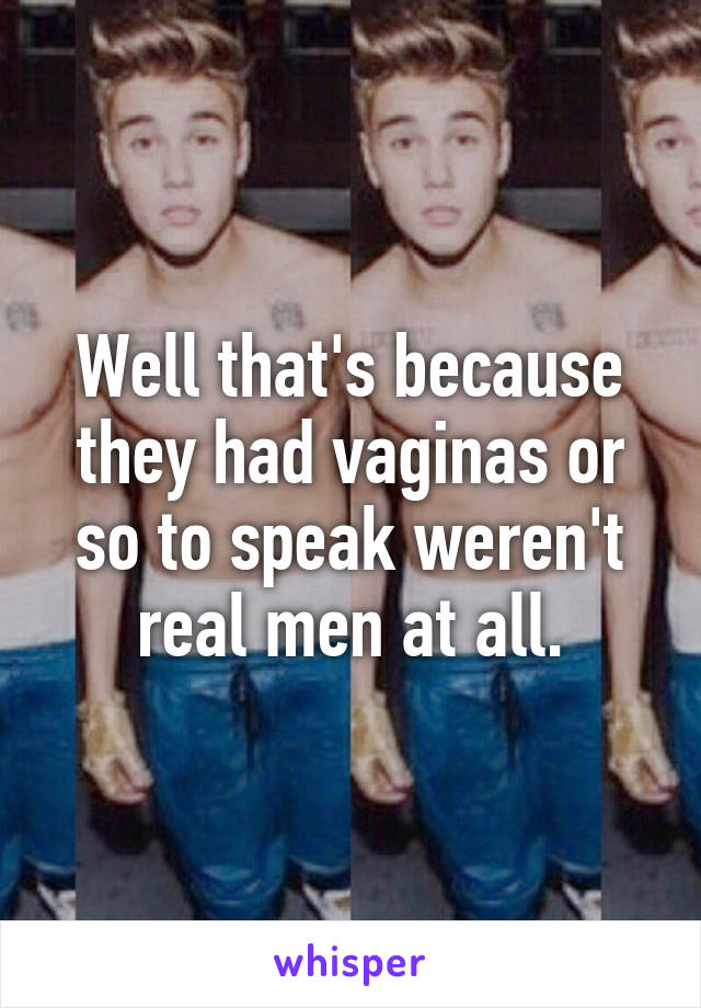 Well that's because they had vaginas or so to speak weren't real men at all.