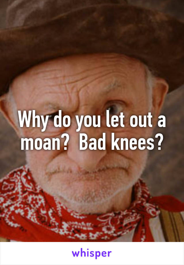 Why do you let out a moan?  Bad knees?