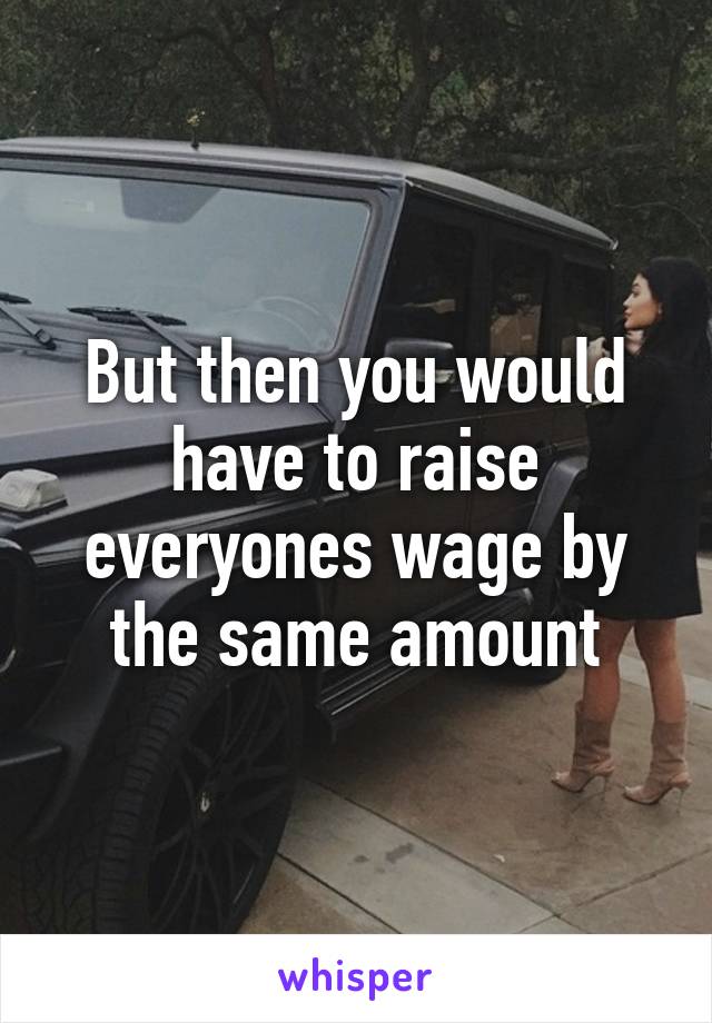 But then you would have to raise everyones wage by the same amount