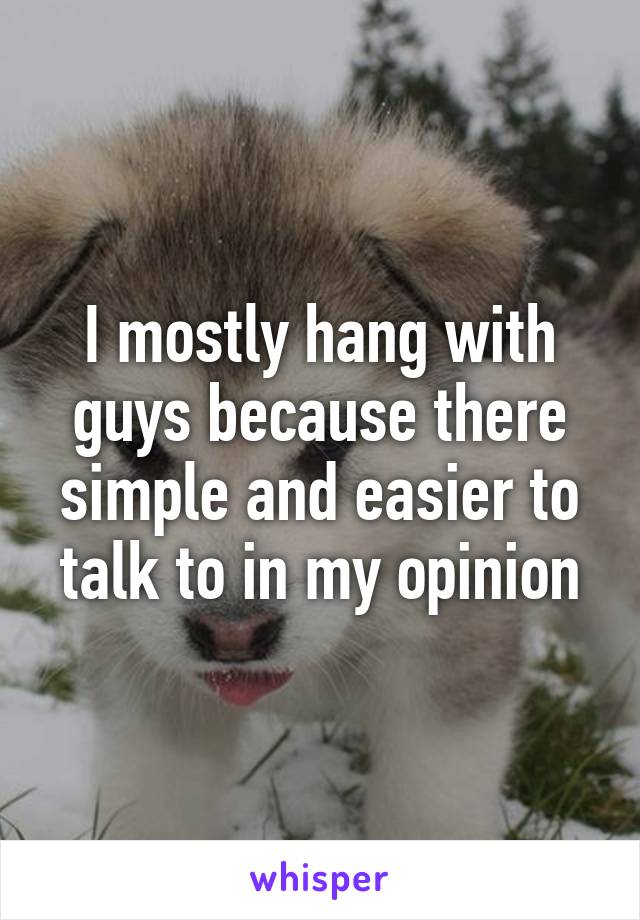 I mostly hang with guys because there simple and easier to talk to in my opinion