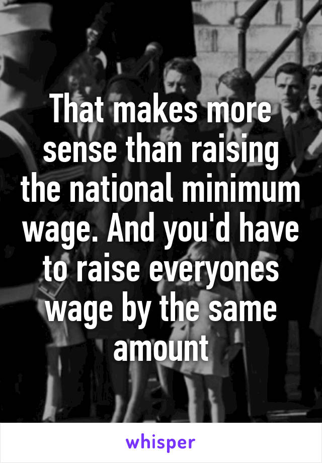 That makes more sense than raising the national minimum wage. And you'd have to raise everyones wage by the same amount