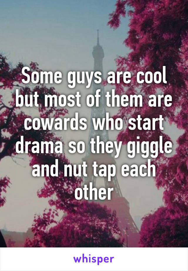 Some guys are cool but most of them are cowards who start drama so they giggle and nut tap each other