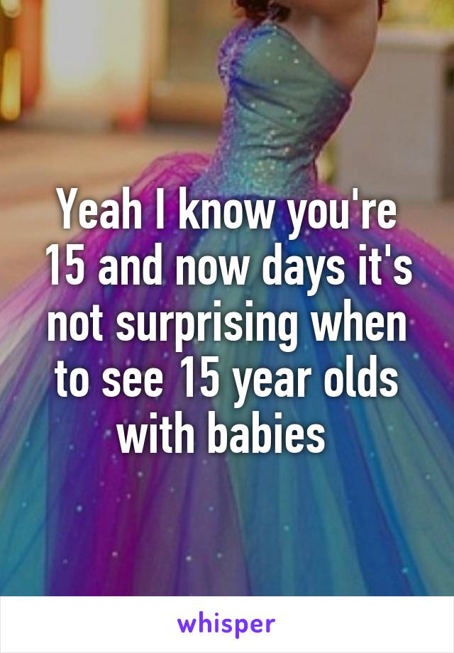 Yeah I know you're 15 and now days it's not surprising when to see 15 year olds with babies 