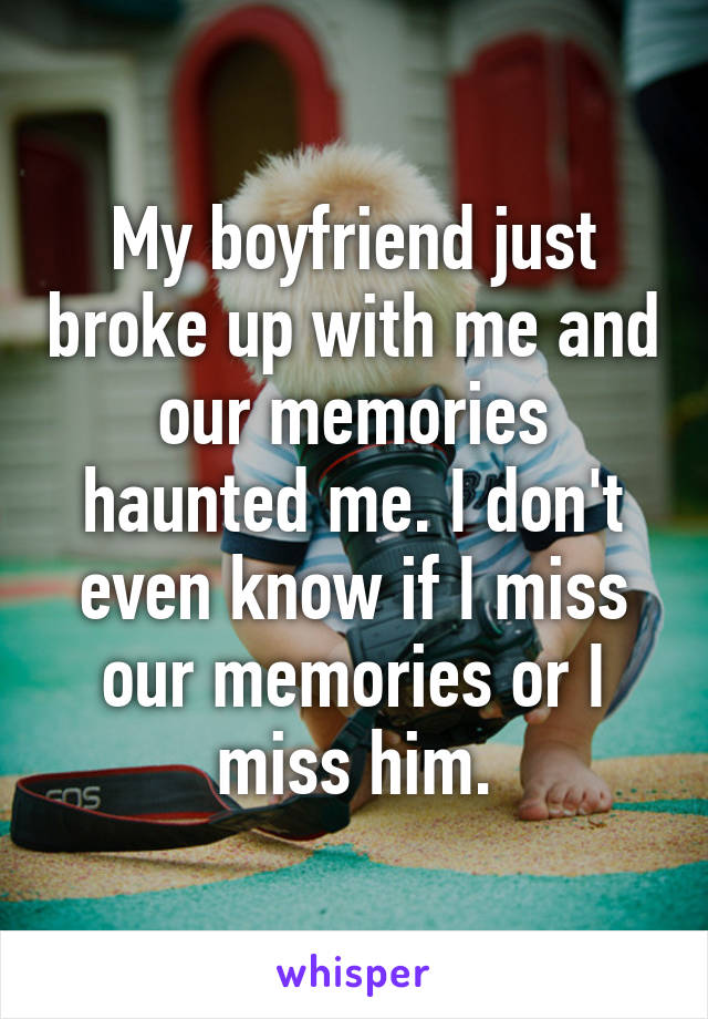 My boyfriend just broke up with me and our memories haunted me. I don't even know if I miss our memories or I miss him.