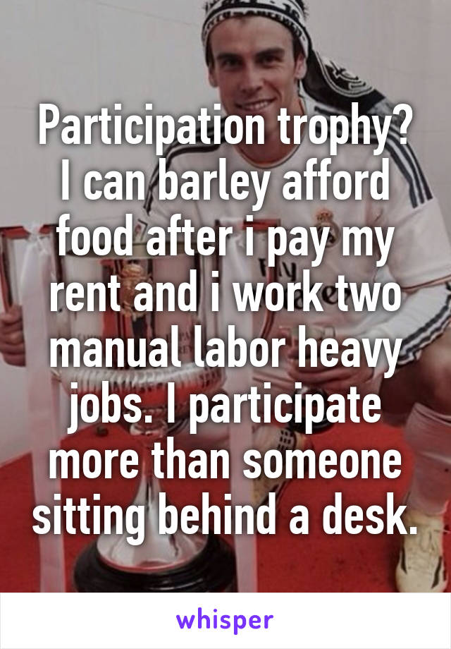 Participation trophy? I can barley afford food after i pay my rent and i work two manual labor heavy jobs. I participate more than someone sitting behind a desk.