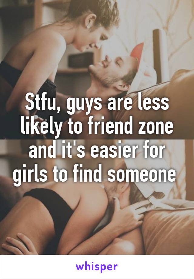 Stfu, guys are less likely to friend zone and it's easier for girls to find someone 