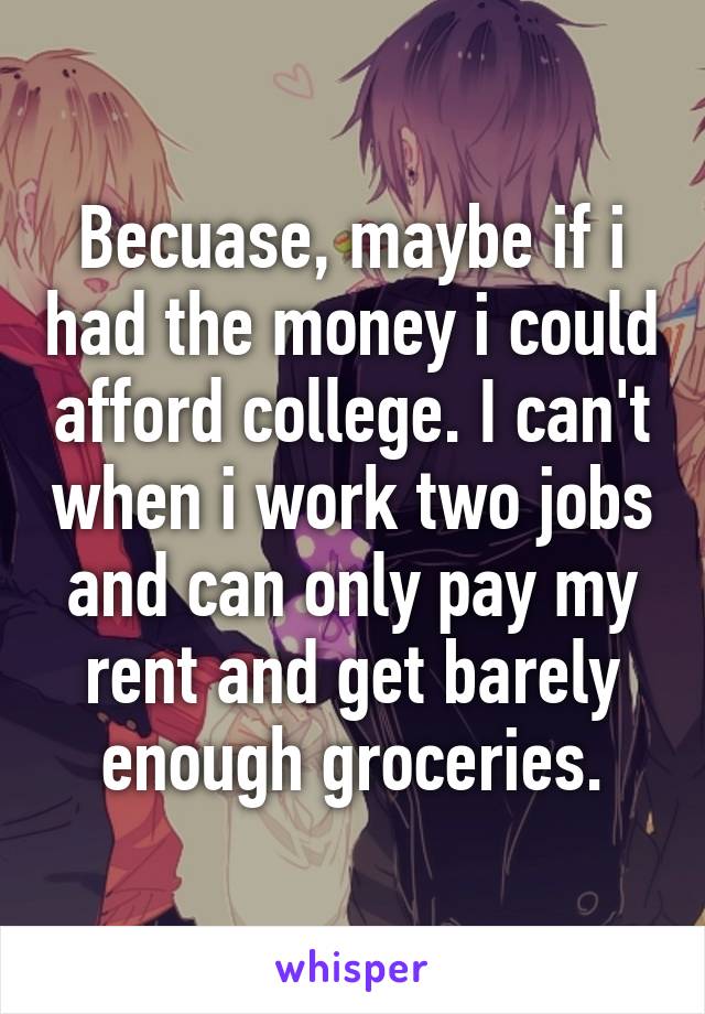 Becuase, maybe if i had the money i could afford college. I can't when i work two jobs and can only pay my rent and get barely enough groceries.