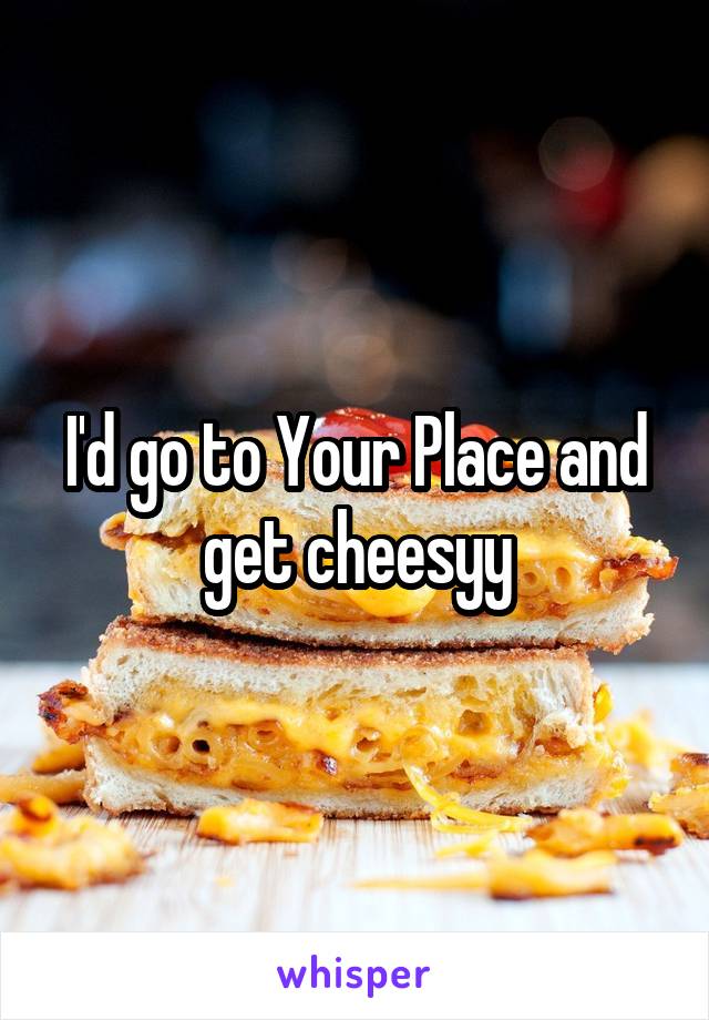 I'd go to Your Place and get cheesyy