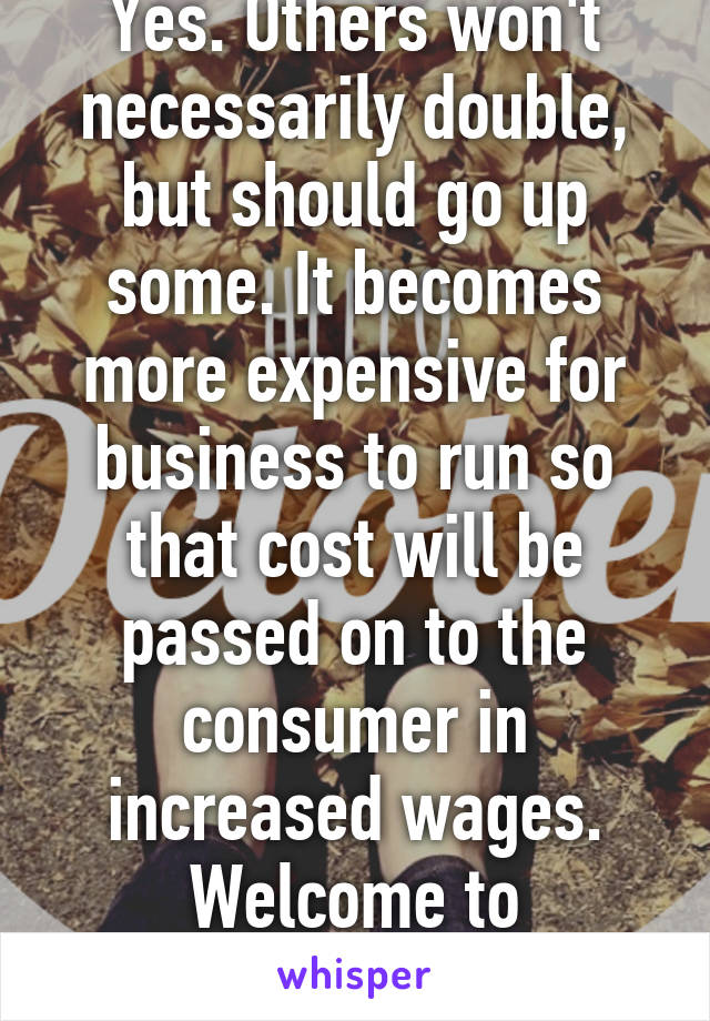 Yes. Others won't necessarily double, but should go up some. It becomes more expensive for business to run so that cost will be passed on to the consumer in increased wages. Welcome to economics. 