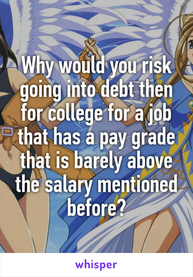 Why would you risk going into debt then for college for a job that has a pay grade that is barely above the salary mentioned before?