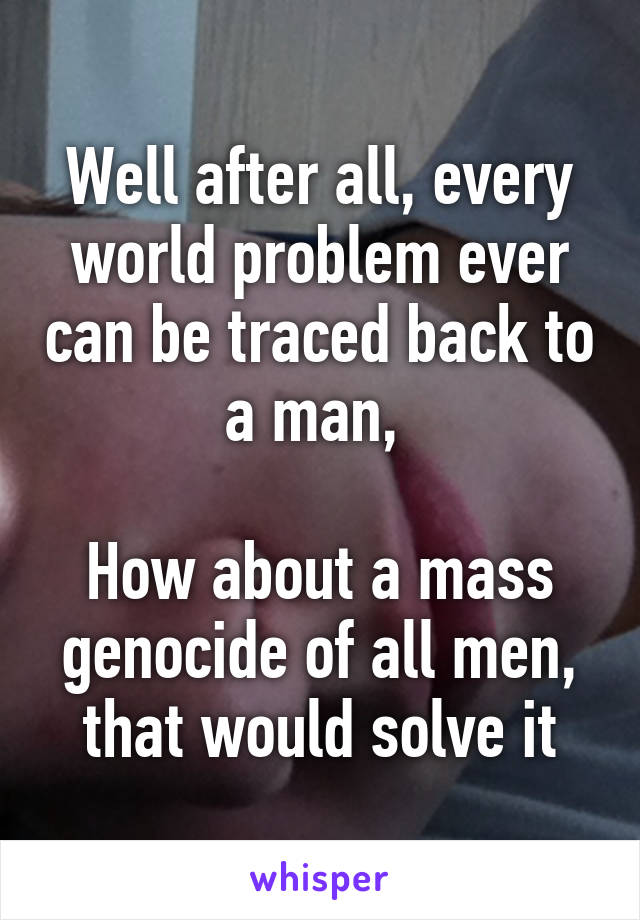 Well after all, every world problem ever can be traced back to a man, 

How about a mass genocide of all men, that would solve it