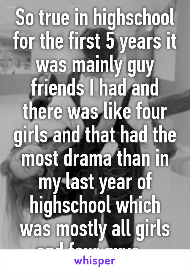 So true in highschool for the first 5 years it was mainly guy friends I had and there was like four girls and that had the most drama than in my last year of highschool which was mostly all girls and four guys...