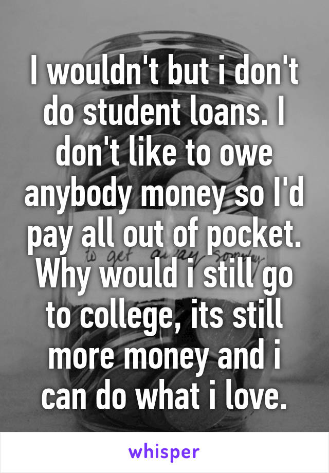 I wouldn't but i don't do student loans. I don't like to owe anybody money so I'd pay all out of pocket. Why would i still go to college, its still more money and i can do what i love.