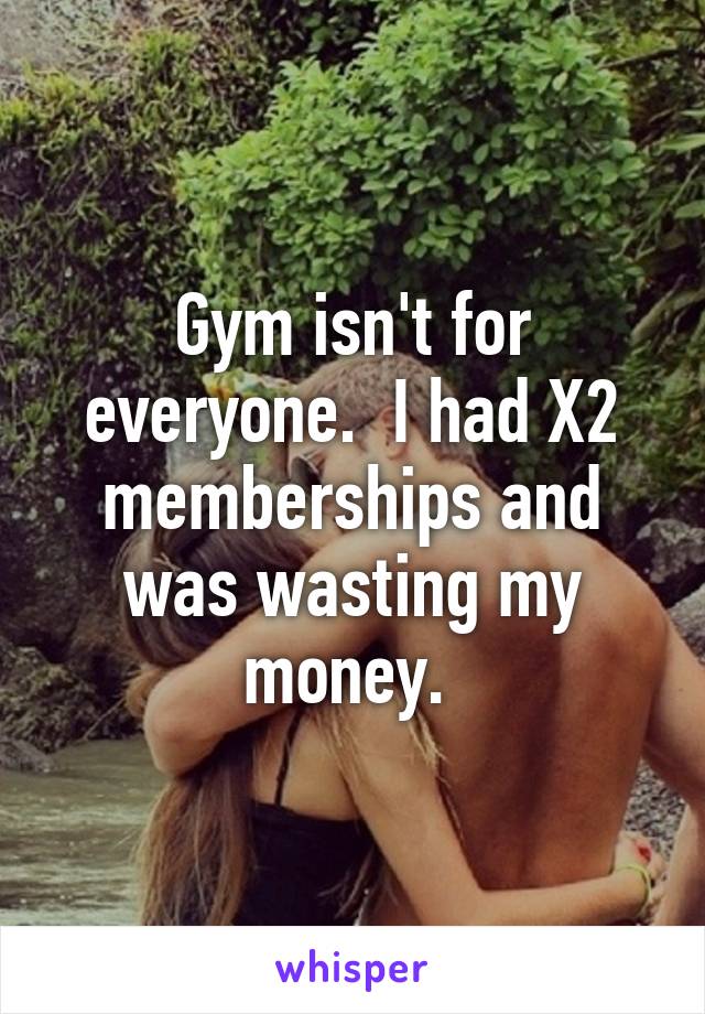 Gym isn't for everyone.  I had X2 memberships and was wasting my money. 