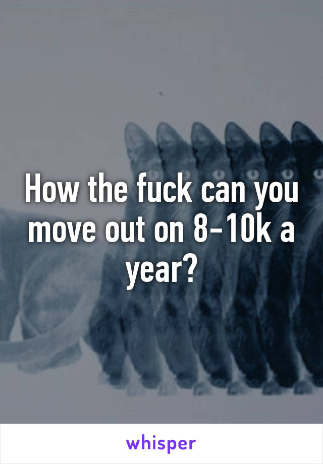 How the fuck can you move out on 8-10k a year?