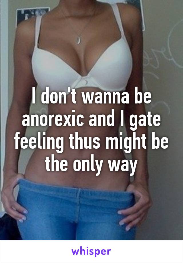 I don't wanna be anorexic and I gate feeling thus might be the only way