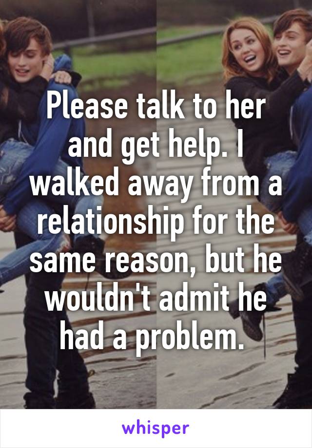Please talk to her and get help. I walked away from a relationship for the same reason, but he wouldn't admit he had a problem. 