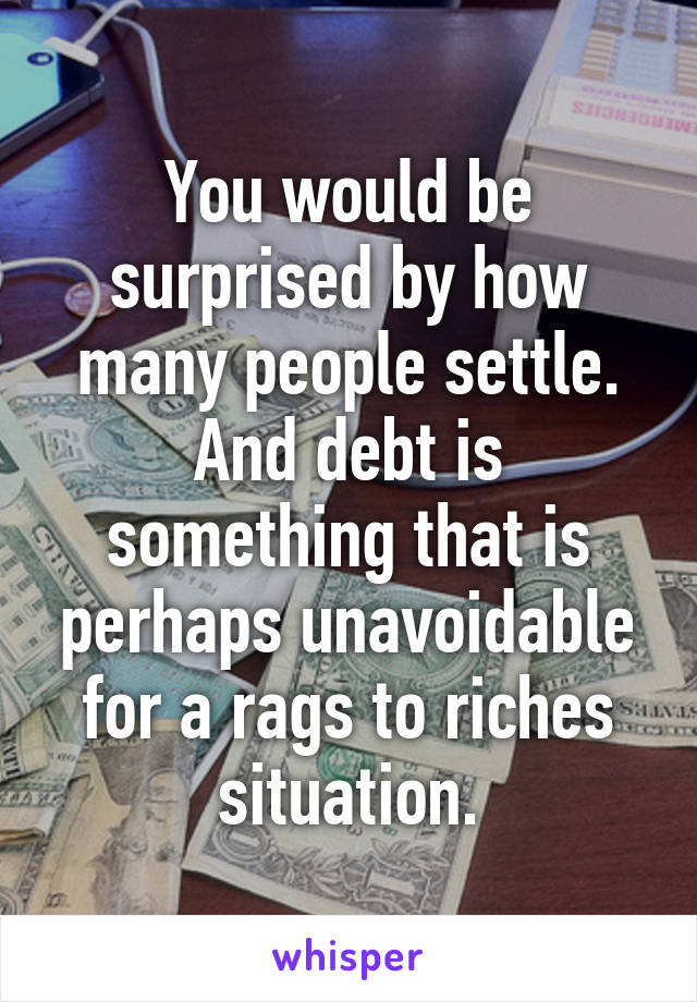 You would be surprised by how many people settle. And debt is something that is perhaps unavoidable for a rags to riches situation.