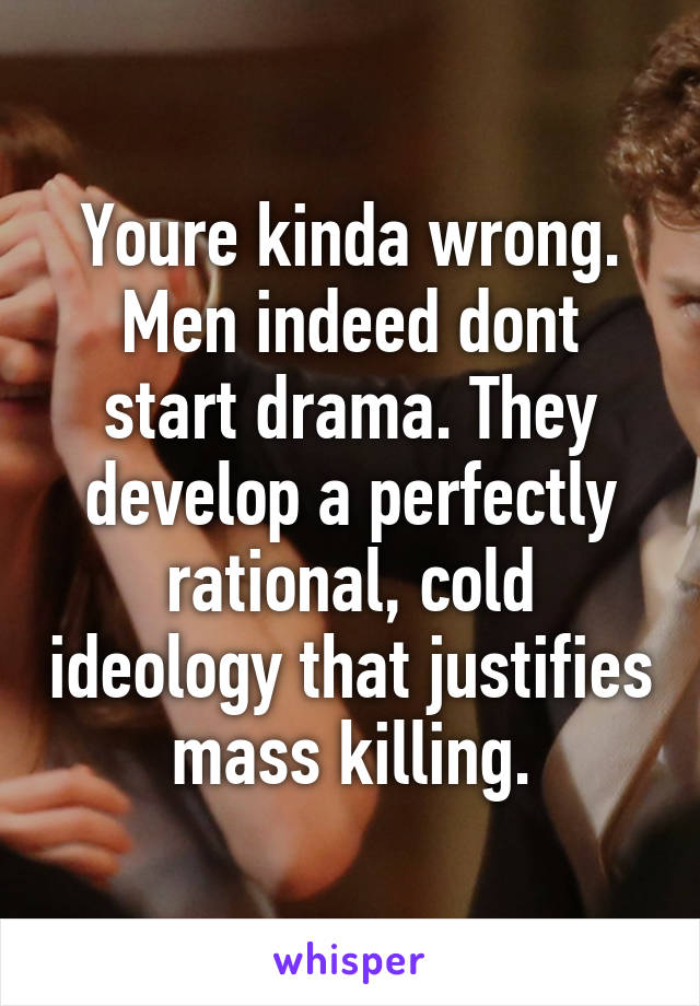 Youre kinda wrong.
Men indeed dont start drama. They develop a perfectly rational, cold ideology that justifies mass killing.