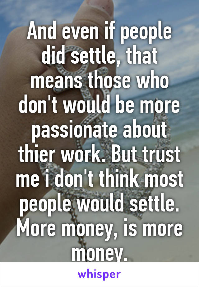 And even if people did settle, that means those who don't would be more passionate about thier work. But trust me i don't think most people would settle. More money, is more money.