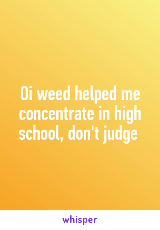 Oi weed helped me concentrate in high school, don't judge 