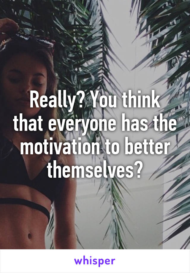 Really? You think that everyone has the motivation to better themselves?