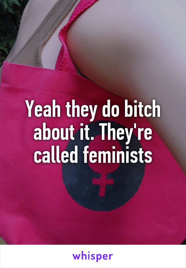 Yeah they do bitch about it. They're called feminists