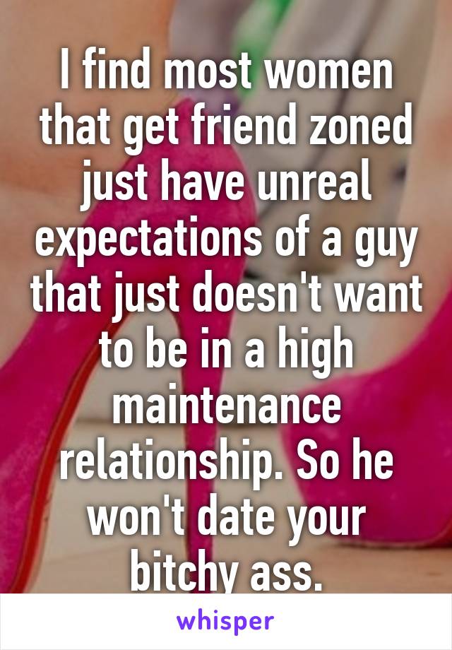 I find most women that get friend zoned just have unreal expectations of a guy that just doesn't want to be in a high maintenance relationship. So he won't date your bitchy ass.