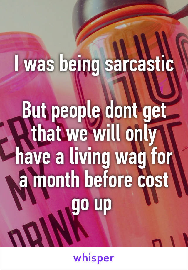 I was being sarcastic 
But people dont get that we will only have a living wag for a month before cost go up 