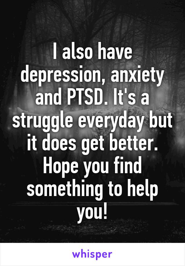 I also have depression, anxiety and PTSD. It's a struggle everyday but it does get better. Hope you find something to help you!