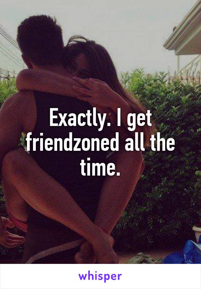 Exactly. I get friendzoned all the time.